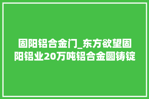 固阳铝合金门_东方欲望固阳铝业20万吨铝合金圆铸锭项目成功试产