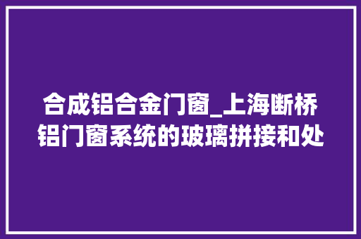 合成铝合金门窗_上海断桥铝门窗系统的玻璃拼接和处理方法门窗工厂干货阳光房