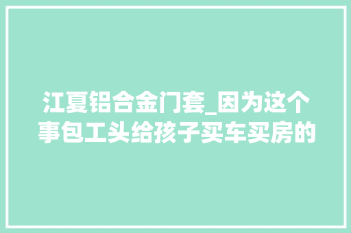 江夏铝合金门套_因为这个事包工头给孩子买车买房的承诺都泡汤了