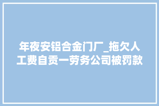 年夜安铝合金门厂_拖欠人工费自贡一劳务公司被罚款6万元