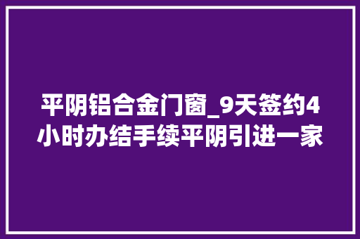 平阴铝合金门窗_9天签约4小时办结手续平阴引进一家投资2亿元企业