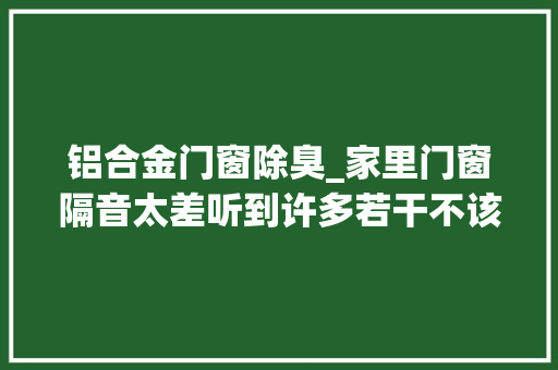 铝合金门窗除臭_家里门窗隔音太差听到许多若干不该听到的过来人教你5个隔音大年夜法 防火门