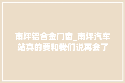 南坪铝合金门窗_南坪汽车站真的要和我们说再会了