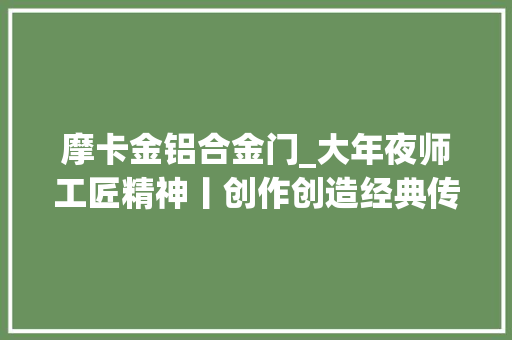 摩卡金铝合金门_大年夜师工匠精神丨创作创造经典传奇揭秘无印凡谷极致工艺