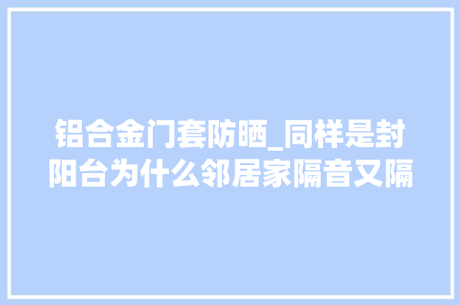 铝合金门套防晒_同样是封阳台为什么邻居家隔音又隔热原因在这