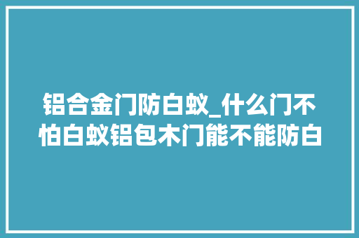 铝合金门防白蚁_什么门不怕白蚁铝包木门能不能防白蚁