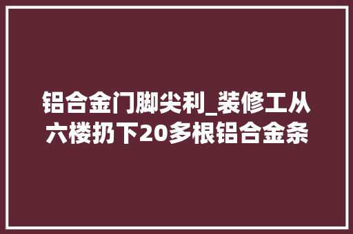 铝合金门脚尖利_装修工从六楼扔下20多根铝合金条情节严重获刑6个月