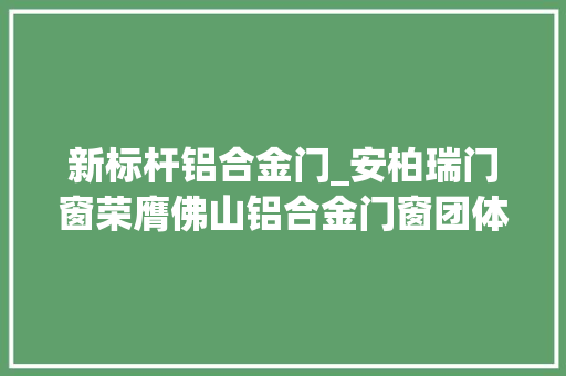 新标杆铝合金门_安柏瑞门窗荣膺佛山铝合金门窗团体标准参编单位共筑行业新标杆