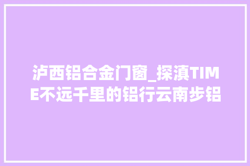 泸西铝合金门窗_探滇TIME不远千里的铝行云南步铝如飞