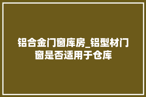 铝合金门窗库房_铝型材门窗是否适用于仓库