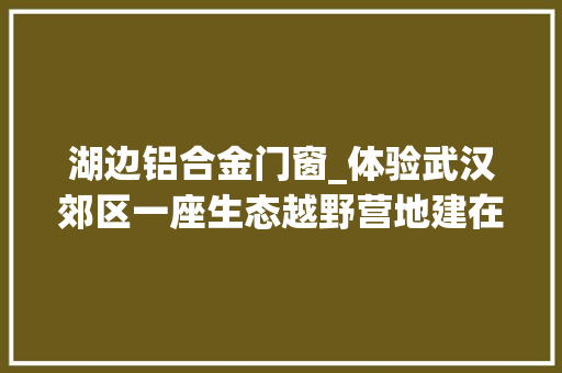 湖边铝合金门窗_体验武汉郊区一座生态越野营地建在喜鹊湖边烧烤赛车随便玩
