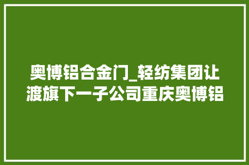 奥博铝合金门_轻纺集团让渡旗下一子公司重庆奥博铝材17亿元挂牌