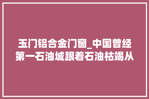 玉门铝合金门窗_中国曾经第一石油城跟着石油枯竭从市变成镇如今房价不足千元