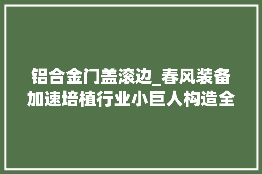 铝合金门盖滚边_春风装备加速培植行业小巨人构造全球让世界看见春风造