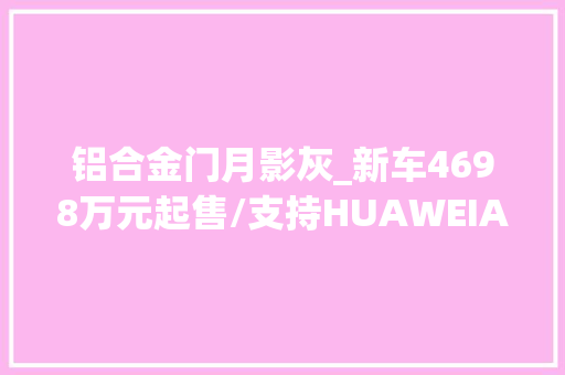 铝合金门月影灰_新车4698万元起售/支持HUAWEIADS30问界M9五座版开启交付