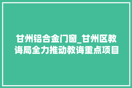 甘州铝合金门窗_甘州区教诲局全力推动教诲重点项目培植加速跑
