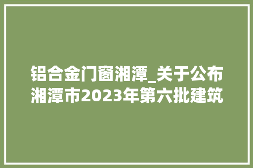 铝合金门窗湘潭_关于公布湘潭市2023年第六批建筑节能材料产品公示名单的通知
