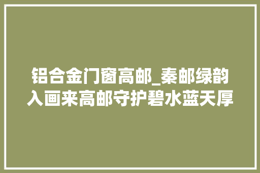 铝合金门窗高邮_秦邮绿韵入画来高邮守护碧水蓝天厚植生态底色
