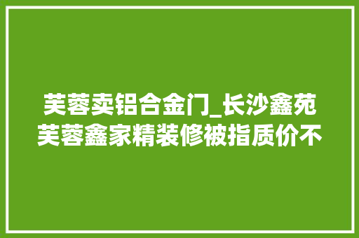 芙蓉卖铝合金门_长沙鑫苑芙蓉鑫家精装修被指质价不符怒怼记者为什么需要媒体监督