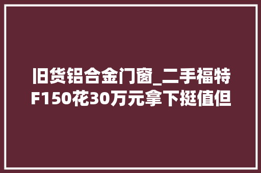 旧货铝合金门窗_二手福特F150花30万元拿下挺值但有十五年报废限制还买么