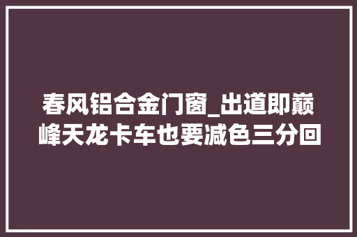 春风铝合金门窗_出道即巅峰天龙卡车也要减色三分回忆经典春风紫罗兰载货车
