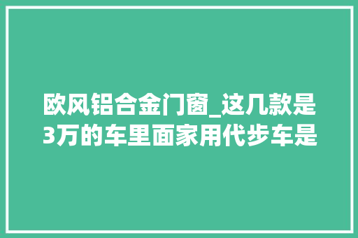 欧风铝合金门窗_这几款是3万的车里面家用代步车是最好的了