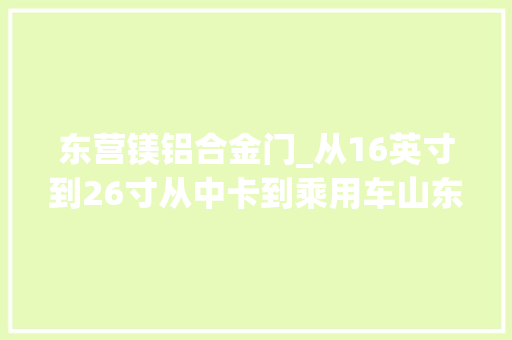 东营镁铝合金门_从16英寸到26寸从中卡到乘用车山东镁卡车轮实现锻造铝合金车轮全覆盖
