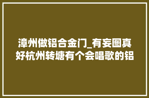 漳州做铝合金门_有妄图真好杭州转塘有个会唱歌的铝合金门窗店老板还有不少粉丝