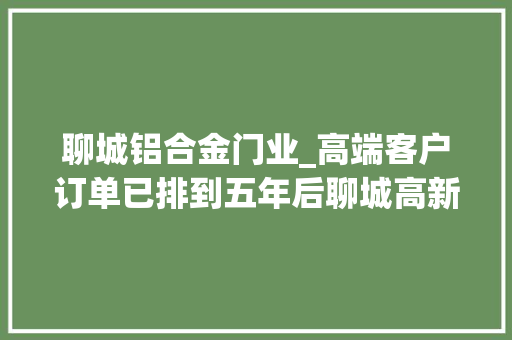 聊城铝合金门业_高端客户订单已排到五年后聊城高新区瞪羚企业加速复工保出口