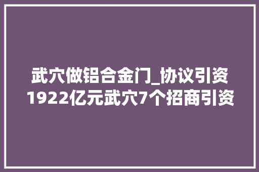 武穴做铝合金门_协议引资1922亿元武穴7个招商引资项目集中签约