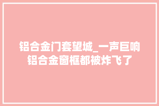 铝合金门套望城_一声巨响铝合金窗框都被炸飞了