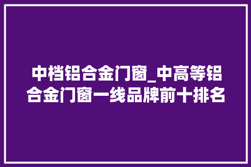 中档铝合金门窗_中高等铝合金门窗一线品牌前十排名