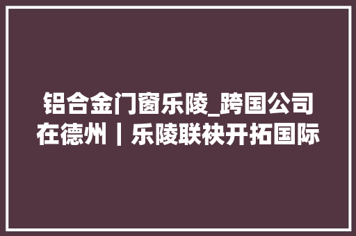 铝合金门窗乐陵_跨国公司在德州｜乐陵联袂开拓国际市场打造企业成长宝地