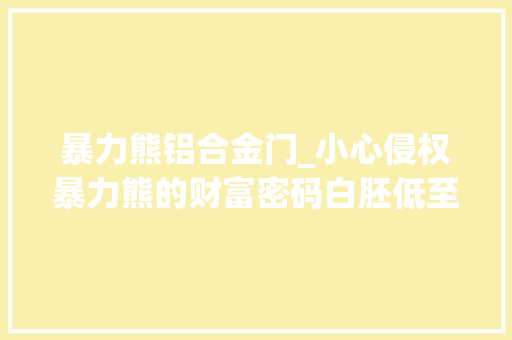 暴力熊铝合金门_小心侵权暴力熊的财富密码白胚低至5元手工坊翻倍溢价圈粉