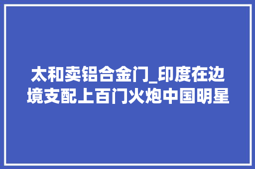 太和卖铝合金门_印度在边境支配上百门火炮中国明星武器亮相巴铁要若干给若干