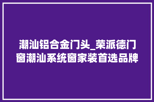 潮汕铝合金门头_荣派德门窗潮汕系统窗家装首选品牌