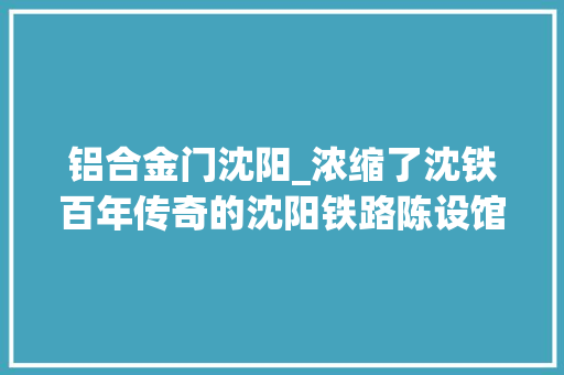 铝合金门沈阳_浓缩了沈铁百年传奇的沈阳铁路陈设馆作者褚丽君