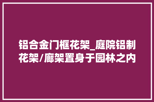 铝合金门框花架_庭院铝制花架/廊架置身于园林之内融汇于自然之中