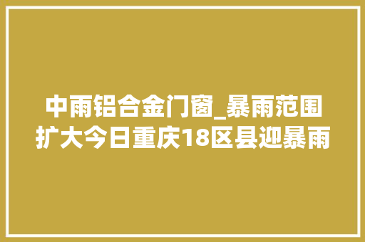 中雨铝合金门窗_暴雨范围扩大今日重庆18区县迎暴雨这些防汛常识请切记→