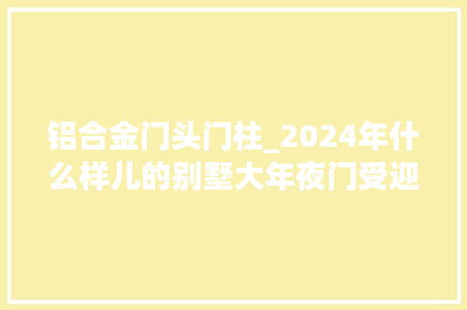 铝合金门头门柱_2024年什么样儿的别墅大年夜门受迎接