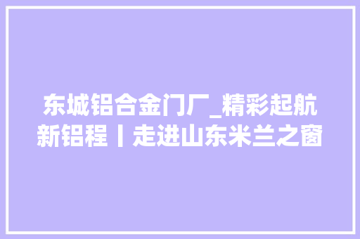 东城铝合金门厂_精彩起航新铝程丨走进山东米兰之窗