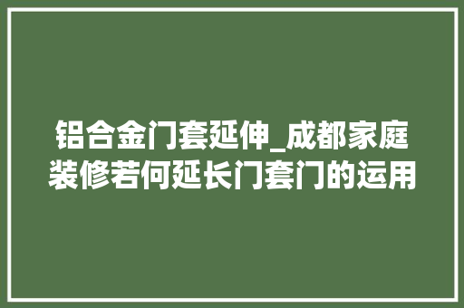 铝合金门套延伸_成都家庭装修若何延长门套门的运用年限