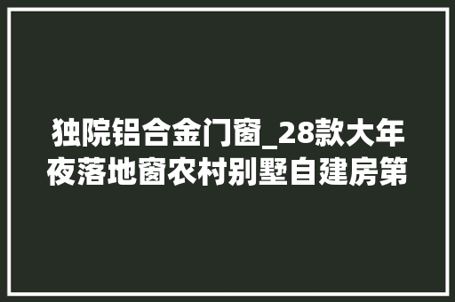 独院铝合金门窗_28款大年夜落地窗农村别墅自建房第6栋造价不到25万大年夜大年夜落地窗真是爽