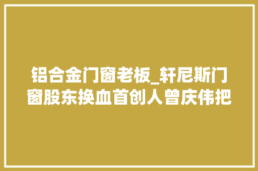 铝合金门窗老板_轩尼斯门窗股东换血首创人曾庆伟把实控权给了妻子