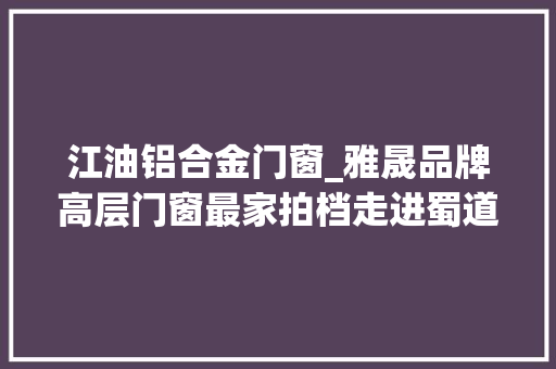 江油铝合金门窗_雅晟品牌高层门窗最家拍档走进蜀道太白乡共享诗意生活