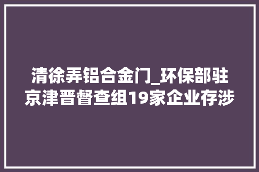 清徐弄铝合金门_环保部驻京津晋督查组19家企业存涉气情形问题
