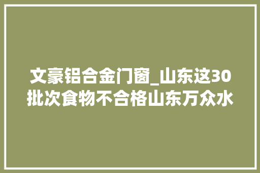 文豪铝合金门窗_山东这30批次食物不合格山东万众水业德义超意兴上黑榜