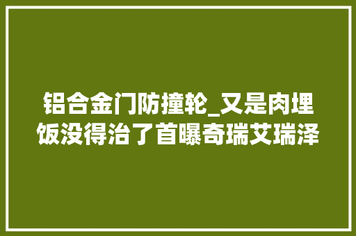 铝合金门防撞轮_又是肉埋饭没得治了首曝奇瑞艾瑞泽8全铝合金前防撞钢梁结构