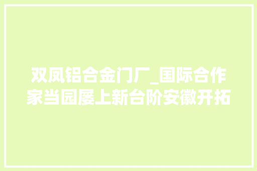 双凤铝合金门厂_国际合作家当园屡上新台阶安徽开拓区对外开放迈入新时代