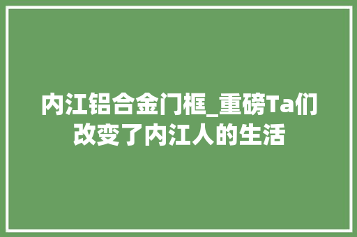内江铝合金门框_重磅Ta们改变了内江人的生活